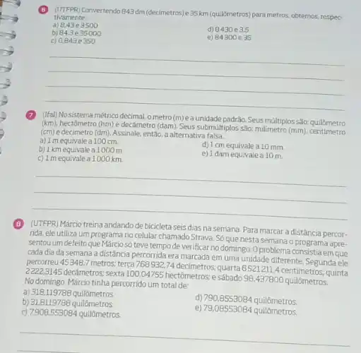 Convertendo 843dm (decimetros)e35km (quilômetros) para metros, obtemos, respec-
tivamente:
a) 8,43e3500
b) 84,3 e 35000
d) 8430 e3.5
c) 0,843 e 350
e) 84300 e 35
__
(Ifal) No sistema métrico decimal, o metro (m)éa unidade padrão. Seus múltiplos são: quilômetro
(km)
hectômetro (hm) e decâmetro (dam). Seus submúltiplos são.milímetro
(mm)
quilômetro
(cm) e decimetro (dm)Assinale, então, a alternativa falsa.
a) 1 m equivale a 100 cm.
b) 1 km equivale a 1000 m.
d) 1 cm equivale a 10 mm
c) 1 mequivale a1000 km
e) 1 dam equivale a 10 m.
__
(UTFPR) Márcio treina andando de bicicleta seis dias na semana. Para marcar a distância percor-
rida, ele utiliza um no celular chamado Strava Só que nesta semana o programa apre-
sentou um defeito que Márcio số teve tempo de verificar no domingo. O problema em que
cada dia da semana a distância percorrida era marcada em uma unidade diferente. Segunda ele
percorreu 45 348,7 metros; terça 768932,74 decimetros: quarta 6521211,4 centímetros.quinta
3145 decâmetros; sexta 100 (04755 hectômetros; e sábado 98,437800 quilômetros.
No domingo, Márcio tinha percorrido um total de:
a) 318,119788 quilômetros.
b) 31,8119788 quilômetros.
d) 790,8553084 quilômetros.
c) 7908,553084 quilômetros.
e) 79,08553084 quilômetros.