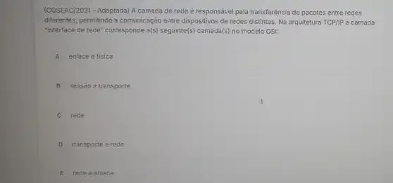 (COSEAC/2021 - Adaptada) A camada de rede é responsável pela transferência de pacotes entre redes
diferentes, permitindo a comunicação entre dispositivos de redes distintas. Na arquitetura TCP/IP a camada
"interface de rede" corresponde a(s) seguinte(s) camada(s) no modelo OSI:
A enlace e fisica
B sessão e transporte
C rede
D transporte e rede
E rede e enlace