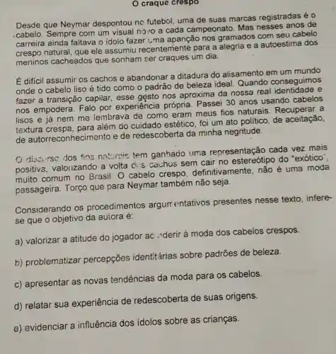 craque crespo
Desde que Neymar despontou no futebol, uma de suas marcas registradas é 0
cabelo. Sempre com um visual novo a cada campeonato. Mas nesses anos de
carreira ainda faltava o idolo fazer uma aparição nos gramados com seu cabelo
crespo natural, que ele assumiu recentemente para a alegria e a autoestima dos
meninos cacheados que sonham ser craques um dia.
É difícil assumir os cachos e abandonar a ditadura do alisamento em um mundo
onde o cabelo liso é tido como o padrão de beleza ideal. Quando conseguimos
fazer a transição capilar, esse gesto nos aproxima da nossa real e
nos empodera . Falo por experiência própria. Passei 30 anos usando cabelos
lisos e já nem me lembrava de como eram meus fios naturais . Recuperar a
textura crespa , para além do cuidado estético foi um ato político , de aceitação,
de autorreconhecimento e de redescoberta da minha negritude.
discurse dos fins natureis tem ganhado uma representação cada vez mais
positive , valorizando a volta dos cachos sem cair no estereótipo do "exótico",
muito comum no Brasil. O cabelo crespo definitivamente não é uma moda
passageira. Torço que para Neymar também não seja.
Considerando os procedimentos argumentativos presentes nesse texto, infere-
se que o objetivo da autora é:
a) valorizar a atitude do jogador ac ."derir à moda dos cabelos crespos.
b) problematizar percepções identitárias sobre padrões de beleza.
c) apresentar as novas tendências da moda para os cabelos.
d) relatar sua experiência de redescoberta de suas origens.
e) evidenciar a influência dos idolos sobre as crianças.