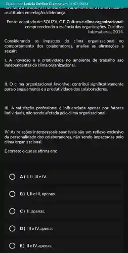 Criado por Letícia Delfino Ciampe em 31/07/2024
movasau, lauv uaue, U luaute
as atitudes em relação à liderança.
Fonte:adaptado de:SOUZA . C. P.Cultura e clima organizacional:
compreendendo a essência das organizações . Curitiba:
Intersaberes , 2014.
Considerando OS impactos do clima organizacional no
comportamento dos colaboradores , analise . as afirmações a
seguir:
. A inovação e a criatividade no ambiente de trabalho são
independentes do clima organizacional
lí. clima organizacional favorável contribui significativamente
para o engajamento e a produtividade dos colaboradores.
III. A satisfação profissional é influenciada apenas por fatores
individuais , não sendo afetada pelo clima organizacional.
IV. As relações interpessoais saudáveis são um reflexo exclusivo
da personalidad e dos colaboradores , não sendo impactadas pelo
clima organizacional.
É correto o que se afirma em:
A)I, II, Ill e IV.
B)I, ll e III , apenas.
C) II , apenas.
D)Ill e IV,apenas
E) Ile IV,apenas.