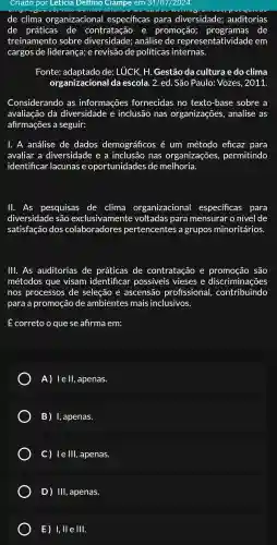 Criado por Leticia Delfino Ciampe em 31/07/2024
de clima organizacional específicas para diversidade auditorias
de práticas de contratação , e promoção programas de
treinamento sobre análise de representativi lade em
cargos de liderança e revisão de políticas internas.
Fonte:de: LUCK , H. Gestão da cultura e do clima
organizacional da escola . 2. ed. São Paulo:Vozes , 2011.
Considerando . as informações fornecidas no texto-base sobre a
avaliação da diversidade e inclusão nas organizações , analise as
afirmações a seguir:
1. A análise de dados demográficos é um método eficaz para
avaliar a diversidade : e a inclusão nas organizações,permitindo
identificar lacunas e oportunidades de melhoria.
11. As pesquisas de clima organizacional especificas para
diversidade : são exclusivamente voltadas para mensurar o nível de
satisfação dos colaboradores pertencentes a grupos minoritários.
111. As auditorias de práticas de contratação e promoção são
métodos que visam identificar possiveis vieses e discriminações
nos processos de seleção e ascensão profissional,contribuindo
para a promoção de ambientes mais inclusivos.
É correto o que se afirma em:
A) lell,apenas.
B)I, apenas.
C) le III , apenas.
E) I,II e III