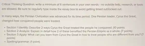 Critical Thinking Question: write a minimum of 6 sentences in your own words - no outside help research, or tools
are allowed. Be sure to regularly type inside the essay box to avoid getting timed outlocked out.
In many ways, the Persian Civilization was advanced for its time period. One Persian leader,Cyrus the Great,
changed how conquered people were treated.
- Section 1 Identify: Describe 2 ways Cyrus the Great treated the people he conquered. (10 points
Section 2 Analyze: Explain in detail how 2 of these benefited the Persian Empire as a whole. (7 points)
Section 3 Apply: What can you learn from Cyrus the Great in how to treat people who are different from you? (7
points)
- Spelling/grammar. (1 point)