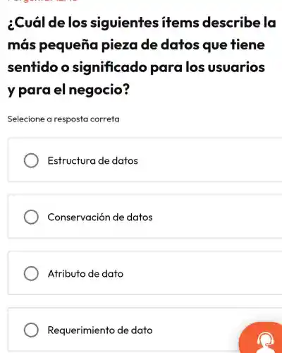 ¿Cuá delos siguientes items describe la
más pequenc piezade datos que tiene
sentido o icado para los usuarios
y para el negocio?
Selecione a resposta correta
Estructura de datos
Conservación de datos
Atributo de dato
Requerimiento de dato