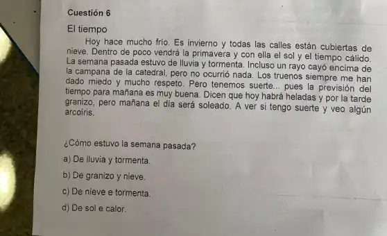 Cuestión 6
El tiempo
Hoy hace mucho frio Es invierno y todas las calles están cubiertas de
nieve. Dentro de poco vendrá la primavera y con ella el sol y el tiempo cálido.
La semana pasada estuvo de Iluvia y tormenta Incluso un rayo cay6 encima de
la campana de la catedral, pero no ocurrió nada. Los truenos siempre me han
dado miedo y mucho respeto. Pero tenemos suerte __ pues la previsión del
tiempo para mañana es muy buena. Dicen que hoy habrá heladas y por la tarde
granizo, pero mañana el día será soleado. A ver si tengo suerte y veo algún
arcoíris.
¿Cómo estuvo la semana pasada?
a) De lluvia y tormenta.
b) De granizo y nieve.
c) De nieve e tormenta.
d) De sol e calor.