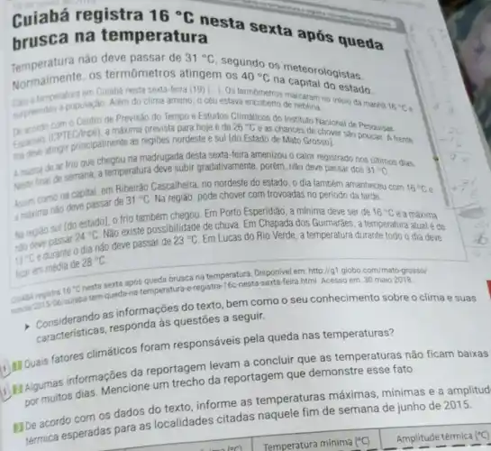 Cuiabá registra 16^circ C
nesta sexta após queda
brusca na temperatura
Temperatura não deve passar de
31^circ C
segundo os meteorologistas.
Normalmente, os termômetros atingem os 40^circ C
na capital do estado.
temperatura em Culabá nesta sexta-feira (19) [...]. Os termometros marcaram no inicio da manha
16^circ C e Surpreendeu a população Além do clima ameno , o céu estava encoberto de neblina.
De acond CPTE (1)poel), a máxima prevista para hoje é de
26^circ C
e as chances de chover sǎo
I fria
Espacials alingir principalmente as regiōes nordeste e sul [do Estado de Mato Grosso]. Sao poucas. A frente
A massa de ar frio que chegou na madrugada desta sexta-feira amenizou o calor registrado nos últimos dias.
Neste final de semana a temperatura deve subir gradativamente, porém, não deve passar dos
31^circ C
Assim como na capital em Ribeirão Cascalheira, no nordeste do estado, o dia também amanheceu com
16^circ C e
a maxima nǎo deve passar de
31^circ C Na região, pode chover com trovoadas no período da tarde.
Na regiǎo sul Ido estadol, o frio também chegou. Em Porto Esperidião, a mínima deve ser de
16^circ C e a máxima
24^circ C
Não existe possibilidade de chuva. Em Chapada dos Guimarães, a temperatura atual é de
13^circ C
e durante o dia não deve passar de
23^circ C Em Lucas do Rio Verde, a temperatura durante todo o dia deve
ficar em media de
28^circ C
em: http://g1.globo.com/mato -grosso/
CUABA rep 5/06/culaba-tem queda-na-temperatura e-registra-16c-nesta html. Acesso em: 30 maio
as informações do texto, bem como o seu conhecimento sobre o clima e
características , responda às questōes a seguir.
i) Quais fatores climáticos foram responsáveis pela queda nas temperaturas?
Algumas informações da reportagem levam a concluir que as temperaturas não ficam
por muitos dias Mencione um trecho da reportagem que demonstre esse fato.
HIDe acordo com os dados do texto informe as temperaturas máximas, mínimas e a
esperadas para as localidades citadas naquele fim de semana de junho de 2015.