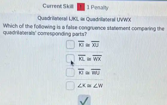 Current Skill 1 Penalty
Quadrilateral JKLcong Quadrilateral UVWX
Which of the following is a false congruence statement comparing the
quadrilaterals corresponding parts?
overline (KI)cong overline (XU)
overline (KL)cong overline (WX)
overline (KI)cong overline (WU)
angle Kcong angle W