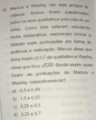 d) 0,25 e 0,7
8) Marcus e Weslley são dois amigos de
infância. Ambos foram questionados
sobre os seus qualitativos pela mãe de um
deles. Como eles estavam estudando
muita matemática resolveram brincar e
falaram suas pontuações em forma de
potência e radiciação Marcus disse que
tinha tirado (0,5)^2 de qualitativo e Weslley
disse que tirou sqrt (0,49) Sendo assim , quais
foram as pontuações de Marcus e
Weslley respectivamente?
a) 0,5 e 049
b) 1,0 e 0,07
c) 0,25 e 0,5