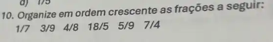 d) 175
10. Organize em ordem crescente as frações a seguir:
1/7 3/9 4/8 18/5 5/9 7/4