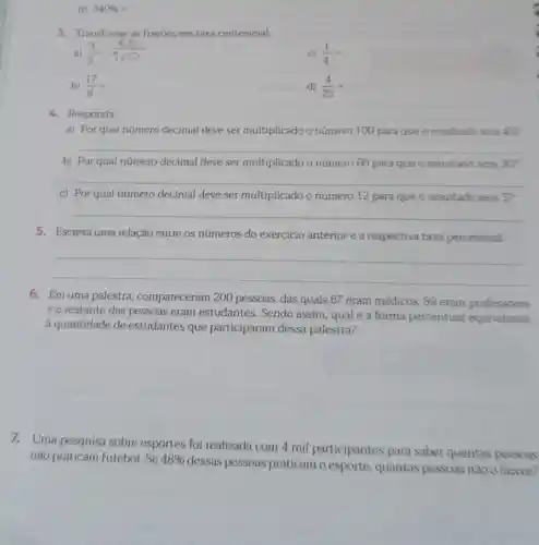 d) 340% =
3. Transforme as fracôes em taxa centesimal.
a) (3)/(5)=
c) (1)/(4)=
b) (17)/(8)=
d) (4)/(25)=
4. Responda:
a) Por qual número decimal deve ser multiplicado o número 100 para que o resultado seia 45?
__
b) Por qual número decimal deve ser multiplicado o número 60 para que o resultado sela 30?
__
c) Por qual número decimal deve ser multiplicado o número 12 para que o resultado seia 3?
__
5. Escreva uma relação entre os números do exercicio anterior e a respectiva taxa percentual.
__
6. Em uma palestra compareceram 200 pessoas, das quais 67 eram médicos, 89 eram professores
e o restante das pessoas eram estudantes. Sendo assim, qual é a forma percentual equivalente
a quantidade de estudantes que participaram dessa palestra?
7.Uma pesquisa sobre esportes foi realizada com 4 mil participantes para saber quantas pessoas
nào praticam futebol . Se 48% 
dessas pessoas praticam o esporte, quantas pessoas nào o fazem?