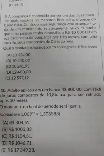 (D) 44/0
(E) 144% 
9. A poupançaé conhecida por ser um dos investimen-
tos mais seguros no mercado financeiro , oferecendo
baixo risco. Contudo , essa segurança vem acompanha-
da de um rendimento relativamente baixo . Suponha
que uma pessoa tenha depositado R 10000,00 em
sua caderneta de poupança por três meses, com uma
taxa de juros compostos de 0,8%  ao mês.
Qual o montante desse depósito ao longo dos três meses?
(A) 10 024,00
(B) 10240 ,00
(C) 10241 , 93
(D) 12400,00
(E) 12597,12
10. Adalto aplicou em um banco R 800,00 com taxa
de juros compostos de 10,8%  a.a. para ser retirado
após 30 meses.
montante no final do período será igual a
Considere 1,009^30=1,308383)
(A) R 304,51
(B) R 1003,83
(C) R 1104,51
(D) R 1046,71
(E) R 17349,33