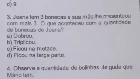 d) 9
3. Joana tem 3 bonecas e sua mãe lhe presenteou
com mais 3 . O que aconteceu com a quantidade
de bonecas de Joana?
a) Dobrou.
b) Triplicou.
c) Ficou na metade.
d) Ficou na terça parte.
4. Observe a quantidade de bolinhas de gude que
Mário tem.