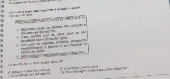 D) apresentar muitos problemas ae
20-Leia o texto para responder à questão a seguir:
Leia as instruções.
PRECAUCOES PARA USO DO DETERGENTE XB
Mantenha longe do alcance das criancas e
dos animais domésticos.
Evite contato com os othos mas se isso
acontecer lave com muita água.
Em caso de ingestão acidental encaminhe
imediatamente a pessoa a um hospital ou
centro de saúde.
- Não reutilize a embalagem para outros fins.
De acordo com o texto,o detergente X8
B) é benéfico para os olhos.
A) protege a pele das crianças.
C) é saudável quando ingerido.
D) tem embalagem inadequada para outros fins.