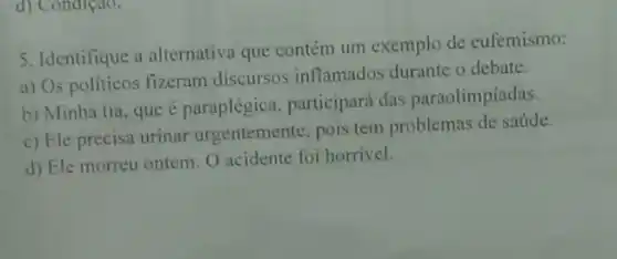 d) Condiçao.
5. Identifique a alternativa que contém um exemplo de eufemismo:
a) Os politicos fizeram discursos inflamados durante o debate.
b) Minha tia, que é paraplégica, participará das paraolimpíadas.
c) Ele precisa urinar urgentemente, pois tem problemas de saúde.
d) Ele morreu ontem O acidente foi horrivel.