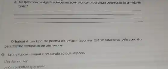 d) Deque modo o significado desses advérbios contribui para a construção do sentido do
texto?
__
haicai é um tipo de poema de origem japonesa que se caracteriza pela concisão,
geralmente composto de três versos.
(A) Leia o haicai a seguir e responda ao que se pede.
Um dia vai ser
pelos caminhos que ando