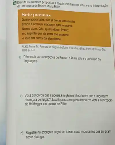 d Discuta as questoes propostas a seguir com base na leitura e na interpretação
de um poema de Reiner Maria Rilke
Sete poemas
Quero agora falar, nǎo já como um escolar
timido a arranjar coragem para o exame.
Quero dizer: Céu, quero dizer: Prado:
eo espirito que da boca mo exprime
leve em conta da etemidade.
RILKE Reiner M. Poemes as elegias de Duino esonetos a Orter, Portor: 00iro do Da
1983 D. 378
a) Diferencie as concepcōes de Russell e Rilke sobre a perfeição da
linguagem.
b) Você concorda que a poesia é o gênero literário em que a linguagem
alcança a perfeição? Justifique sua resposta tendo em vista a concepção
de Heidegger e o poema de Rilke.
c) Registre no espaço a seguir as ideias mais importantes que surgiram