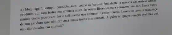 d) Maquiagem , xampu condicionador creme de barbear,hidratante, a maioria das marcas desses
produtos utilizam testes em animais antes de serem liberados para consumo humano . Esses testes
muitas vezes provocam dor e sofrimento nos animais. Existem outras formas de testar a segurança
de um produto que não provoca maus tratos nos animais. Alguém do grupo compra produtos que
não são testados em animais?