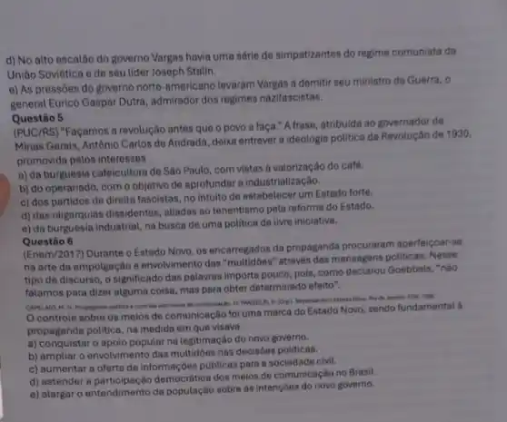 d) No alto escalão do governo Vargas havia uma série de simpatizantes do regime comunista da
União Soviética e de seu lider Joseph Stalin.
e) As pressões do governo norte-americano levaram Vargas a demitir seu ministro da Guerra, 0
general Eurico Gaspar Dutra ,admirador dos regimes nazifascistas.
Questão 5
(PUC/RS) "Façamos a revolução antes que o povo a faça." A frase,atribuida ao governador de
Minas Gerais, Antônio Carlos de Andrada, deixa entrever a ideologia politica da Revolução de 1930,
promovida pelos interesses
a) da burguesia cafeicultora de São Paulo, com vistas à valorização do café.
b) do operariado, com o objetivo de aprofundar a industrialização.
c) dos partidos de direita fascistas, no intuito de estabelecer um Estado forte.
d) das oligarquias dissidentes aliadas ao tenentismo pela reforma do Estado.
e) da burguesia industrial na busca de uma politica de livre iniciativa.
Questão 6
(Enem/2017) Durante o Estado Novo, os encarregados da propaganda procuraram aperteigoar-se
na arte da empolgação e envolvimento das através das mensagens politicas Nesse
tipo de discurso, o significado das palavras importa pouco, pois, como declarou Goebbels, "nào
falamos para dizer alguma coisa, mas para obter determinado efeito".
CAPELATO, M. H. Propagandis politica e controls dos meios de cemunicacibo in PANDOL 1. D. (Ong). Repensando o Fatado Navo. Rio de lanein AGN, 1999.
controle sobre os meios de comunicação foi uma marca do Estado Novo, sendo fundamental à
propaganda politica, na medida em que visava
a) conquistar o apoio popular na legitimação do novo governo.
b) ampliar o envolvimento das multidoes nas decisóes politicas.
c) aumentar a oferta de informações públicas para a sociedade civil.
d) estender a democrática dos meios de comunicação no Brasil.
e) alargar o entendimento da população sobre as intenções do novo governo.