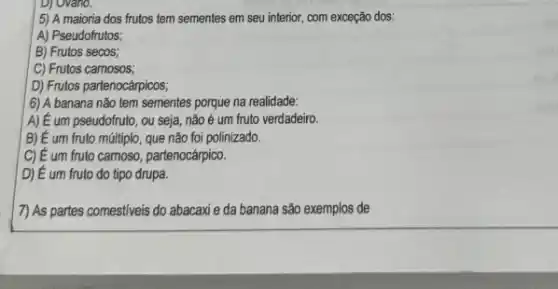 D) Ovario.
5) A maioria dos frutos tem sementes em seu interior, com exceção dos:
A) Pseudofrutos;
B) Frutos secos;
C) Frutos camosos;
D) Frutos partenocárpicos;
6) A banana não tem sementes porque na realidade:
A) E um pseudofruto , ou seja, não é um fruto verdadeiro.
B) E um fruto múltiplo que não foi polinizado.
C) E um fruto camoso, partenocárpico.
D) É um fruto do tipo drupa.
7) As partes comestiveis do abacaxi e da banana são exemplos de