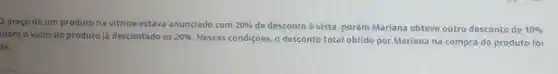 D preço de um produto na vitrine estava anunciado com 20%  de desconto à vista porém Mariana obteve outro desconto de 10% 
sobre o valor do produto já descontado os 20% 
Nessas condições. 0 desconto total obtido por Mariana na compra do produto foi
de: