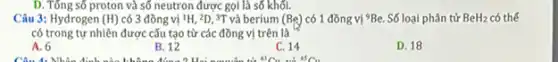 D. Tổng số proton và số neutron được gọi là số khối.
Câu 3: Hydrogen (H) có 3 đồng vị 1H, 2D, 3T và berium (Be) có 1 đồng vị (}^9Be. Số loại phân tử BeH_{2) có thể
có trong tự nhiên được cấu tạo từ các đồng vị trên là
A. 6
B. 12
C. 14
D. 18