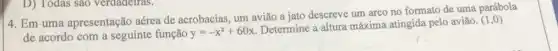 D) Todas sao verdadelras.
4. Em uma apresentação aérea de acrobacias, um avião a jato descreve um arco no formato de uma parábola
de acordo com a seguinte função y=-x^2+60x
Determine a altura máxima atingida pelo aviǎo.
(1,0)