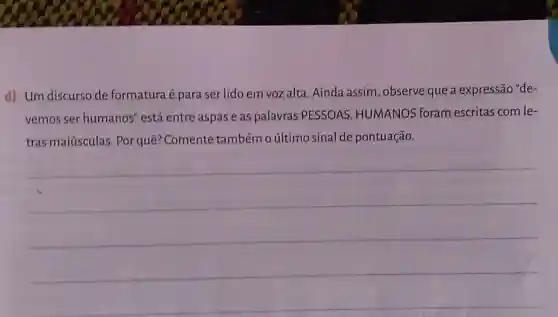 d) Um discurso de formatura é para ser lido em voz alta Ainda assim, observe que a expressão "de-
vemos ser humanos "está entre aspas e as palavras PESSOAS HUMANOS foram escritas com le-
tras maiúsculas. Por quê? Comente também o último sinal de pontuação.
__