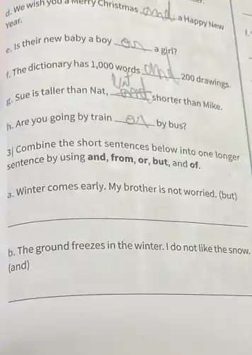 d. We wish you a Merry Christmas
__
a Happy New Year.
e. Is their new baby a boy __
a girl?
c. The dictionary has 1,000 words __
200 drawings.
c. Sue is taller than Nat,
__
shorter than Mike.
h. Are you going by train __
by bus?
al Combine the short sentences below into one longer
sentence by using and, from, or, but , and of.
a. Winter comes early. My brother is not worried. (but)
__
b. The ground freezes in the winter. I do not like the snow.
(and)
__