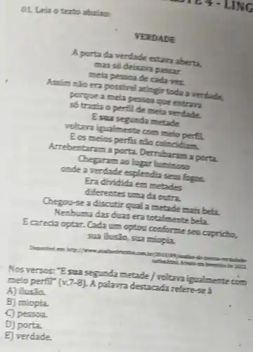 D1. Leia oterto abalas
VERDADE
A porta da verdade estarn aberta.
mas so delizara passar
mela pessoa de cada vez
Assim nap era postire attingir toda a verdade
porgue a mela persoa que entrara
số trazia o perfil de mela verdade.
Esua segunda metade
playa igualmente com melo perfil
Ecs melos perfis não colncidiam
Arrebentaram a porta Dembaram a porta
Chegaram 20 lugar luminoso
onde a verdade esplendia seas fogos.
Era dividida em metades
diferentes uma da outra.
Chegou-se a discutir qual a metade mais bela
Nenbuma das duasera totalmente bela
E carecia optar. Cada um option conforme sea capricto,
sua ilustio, sua miopia
vertadede
Nosversos: "Esua segunda metade / voltava igualmente
ecocn melo perfit" (v.7-8)
A palawra destacada refere-sea
A) flusão.
B) miopia
C) pessoa.
D) porta.
E) verdade