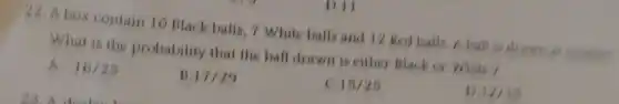 D.11
42. A box contain 10 Black balls, 7 White balls and 12 Red balls. A ball is draw
What is the probability that the ball drawn is either Black or White?
A. 16/25
B 17/29
15/25
D 12/15