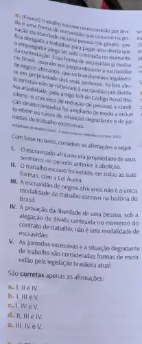 da (Fuvest) Trabalho
daé uma formallhoescravo ou escravidão por divi-
15
nacao da liberdade ciscavida
empregador alega ter sido-bagar uma
m
a trabalhar pa pessoa
da contratação legater sido contradis.no
jo
de Brasil, quando escravidão
de negros african era preponderante
liciom propriedade dos seus senhores. As leis abo-
sileiro, o scravizage redução de pessoas à condi-
sileiro alidade, pelo artigo 14 do Código Penal Bra-
sereferiram à escravidão por divida.
cao de escravizados for ampliado de modo a incluir
também os casos de stuação degradante e de jor-
nadas de trabalho excessivas
Adaptado de Neide Estercl A luta contra o trabalho escravo, 2007.
Com base no texto considere as afirmações a seguir.
I. Oescravizado africano era propriedade de seus
Senhores no periodo anterior à abolição.
II. O trabalho escravo foi extinto, em todas as suas
formas, com a Lei Áurea.
III. A de negros africanos não é a única
modalidade de trabalho escravo na história do
Brasil.
IV. A privação da liberdade de uma pessoa sob a
alegação de divida contraida no momento do
contrato de trabalho, não é uma modalidade de
escravidão.
V. As jornadas excessivas e a situação degradante
de trabalho são consideradas formas de escra-
vidão pela legislação brasileira atual.
São corretas apenas as afirmações:
a. I,II e IV.
b. I, III eV
C. I, IVe V.
d. II, III e IV.
e. III, IV e V.
C. turns