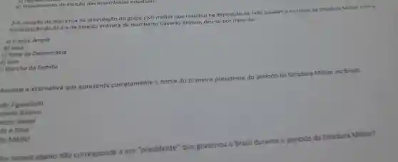 da imprensa na articulação do golpe civil-militar que resultou na deposição de João Goularte no inicio da Ditadura Militar com a
implantação do Al-1 e da eleição indireta de Humberto Castello Branco deu-se por meio da:
a) Frente Ampla
b) Ibad
c) Rede da Democracia
d) lpes
) Marcha da Familia
cll
e)impedimento de eleição das assembleias estaduals.
Assinale a alternativa que a
apresenta corretamente o nome do primeiro presidente do periodo da
Ditadura Militar no Brasil.
so Figueiredo
stello Branco
esto Gelsel
ta e Silva
lo Médici
da Ditadura Militar?
los nomes abaixo não coi
corresponde a um
"presidente'que governou