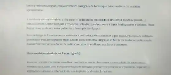 Dada a redação a seguir, redija o terceiro parágrafo de forma que haja coesão entre as ideias
apresentadas.
A violência contra a mulher é um assunto de interesse da sociedade brasileira Desde o passado, o
relacionamento entre homens e mulheres , sobretudo, entre casais, é tema de discussōes e debates.Dessa
forma, trata-se de um tema polêmico e de ampla divulgação.
No que tange às formas como a violência é realizada a forma fisica é a que mais se destaca. A violência
psicológica vem em segundo lugar. Diante desse contexto, surgiu a Lei Maria da Penha como forma de
buscar diminuir a incidência da violência contra as mulheres nos lares brasileiros.
[Desenvolvimento do terceiro parágrafol
Portanto, a violência contra a mulher, nos indices atuais determina a necessidade de intervenção
imediata do Estado com a implementação de medidas preventivas coercitivas e punitivas.seguindo as
legislaçōes nacional e internacional que regulam os direitos humanos.