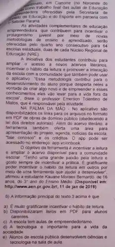 dantrinato. em Cianorte (no Noroeste do
trabalho final das aulas de Educação
mendedora oferecidas pela Secretaria de
stado da Educaçǎo e do Esporte em parceria com
Sebrae Paraná.
As atividades complementares de educação
empreendedora, que
protagonismo juvenil por novas
metodologias de ensino e aprendizado, serão
oferecidas pelo quarto ano aprendizado. serão
escolas estaduais, duas de cada Núcleo Regional de
Educação (NRE).
A iniciativa dos estudantes contribuiu para
ampliar o acesso a novos acervos literános.
incentivar o hábito da leitura e promover a interação
da escola com a comunidade que também pode usar
- aplicativo. "Essa metodologia contribui para 0
desenvolvimento do aluno porque desperta neles a
vontade de criar algo novo e de empreender e esses
conhecimentos eles vǎo levar para a vida fora da
escola", disse o professor Emerson Tolentino de
Matos, que é responsável pela atividade.
NA PALMA DA MÁO - No aplicativo sáo
disponibilizados os links para os arquivos no formato
em PDF de obras de dominio público (obedecendo a
lei dos direitos autorais)Além do acervo literário . a
ferramenta também oferta uma área para
apresentação do projeto , agenda, noticias da escola,
"fale conosco" e os créditos. O app pode ser
acessado no endereço app.vc/onbook.
Objetivo da ferramenta é incentivar a leitura
e ampliar o acervo disponivel para a comunidade
escolar. "Tenho uma grande paixão pela leitura e
gosto sempre de incentivar a prática. E gratificante
poder incentivar o hábito da leitura em outros por
meio de uma ferramenta que ajudei a desenvolver?
afirmou a estudante Kauane Moraes Bemardo de 16
anos,do 3^circ  ano do Ensino Médio (Disponivel em:
http://www.aen.pr.gov brl, 11 de jan de 2019)
6) A informação principal do texto 3 acima é que
a) E muito incentivar o hábito da leitura.
b) Disponibilizaram livros em PDF para alunos
carentes
C) A escola tem aulas de empreendedor ismo.
d) A tecnologia é importante para a vida da
sociedade.
e) Alunos de escola pública desenvolvem ciências e
tecnologia na sala de aula.