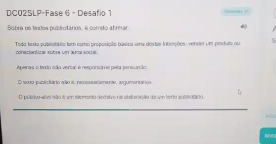 DCO2SLP-Fase 6 - Desafio 1
Sobre os textos publicitários , é correto afirmar:
Todo texto publicitário tem como proposição bảsica uma destas intençōes: vender um produto ou
conscientizar sobre um tema social.
Apenas o texto nào verbal é responsável pela persuasão.
texto publicitário não e. necessariamente, argumentativo
público-alvo não é um elemento decisivo na elaboração de um texto publicitário.