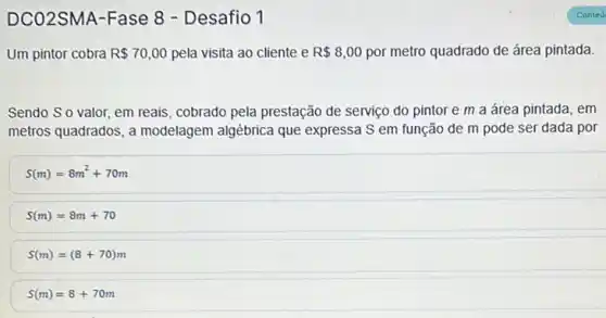 DCO2SMA-Fase 8 - Desafio 1
Um pintor cobra R 70,00 pela visita ao cliente e R 8,00 por metro quadrado de área pintada.
Sendo So valor, em reais, cobrado pela prestação de serviço do pintor e m a área pintada, em
metros quadrados, a modelagem algébrica que expressa S em função de m pode ser dada por
S(m)=8m^2+70m
S(m)=8m+70
S(m)=(8+70)m
S(m)=8+70m