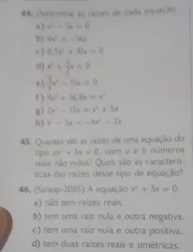 de cada equação.
x^4-3x=0
b) 4x^3=-10x
0.5x^2+10x=0
d) x^2+(5)/(2)x=0
(5)/(4)x^2-15x=0
f) 9x^2+16,8x=x^2
2x^2-12x=x^2+5x
x^2-5x=-4x^2-2x
45. Quantas são as raizes de uma equação do
tipo ax^2+bx=0 com a b números
reais nào nulos? Quais são as caracteris-
ticas das raizes desse tipo de equação?
46. (Saresp-2005) A equação x^2+3x=0
a) não tem raizes reais.
b) tem uma raiz nula e outra negativa.
c) tem uma raiz nula e outra positiva.
d) tem duas raizes reais e simétricas.