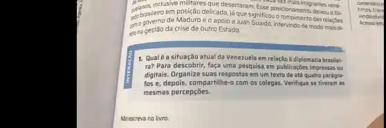 de Mc
zuelan asileiro em posição delicada já que significou o das relaçōes
zuelanos.inclusive militares que desertaram. E caua vez
imigrantes vene-
cam a governo de Maduro e o apoio a Juan Guaidó , intervindo de modo mais di-
reto na gestão da crise de outro Estado.
1. Qualé a situação atual da Venezuela I em relação à diplomacia brasilei-
ra? Para descobrir , faça uma pesquisa em publicaçōes impressas ou
digitais . Organize suas respostas em um texto de até quatro parágra-
fose , depois , compartilhe-o com os colegas Verifique se tiveram as
mesmas percepções.
Não escreva no livro.