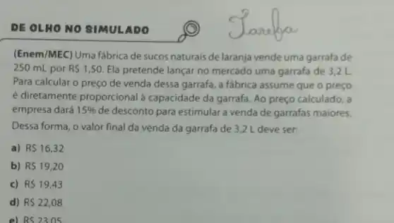 DE OLHONO SIMULADO
(Enem/MEC) Uma fábrica de sucos naturais de laranja vende uma garrafa de
250 mL por R 1,50 Ela pretende lançar no mercado uma garrafa de 3,2 L
Para calcular o preço de venda dessa garrafa, a fábrica assume que o preço
é diretamente proporcional à capacidade da garrafa. Ao preço calculado, a
empresa dará 15%  de desconto para estimular a venda de garrafas maiores.
Dessa forma, o valor final da venda da garrafa de 3,2 L deve ser:
a) R 16,32
b) R 19,20
c) RS19,43
d) R 22,08
e) RS2305