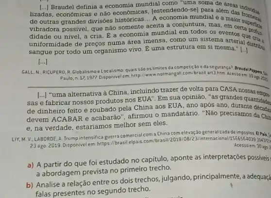 de outras grandes divisões históricas... A economia mundial é a maior
lizadas, econômicas e não economicas, lestendendo -sel para além das individua.
() Braudel definia a economia mundial como "uma soma de áreas individua.
vibradora possível, que não somente aceita a conjuntura, mas, em certa perticie
didade ou nivel, a cria. É a economia mundial em todos os eventos que
uniformidade de preços numa área imensa, como ara em sima arterial distribu
sangue por todo um organismo vivo. E uma estrutura em si mesma." I I
[...] ()
GALL, N
RICUPERO, R. Globalismoe Localismo: quais são os limites da competição c daseguranca? Broudel Peppers.5.
Paulo, n. 17,1977 Disponivel em. http://www.normangal com/brazil art3.htm. Acesso the 30 ago. 2020.
sas
[...] "uma alternativa à China, incluindo trazer de volta para CASA nossas empre
()
fabricar nossos produtos nos EUA". Em sua opinião, "as grandes quantidades
de dinheiro feito e roubado pela China aos EUA, ano após ano . dura quantidades
devem ACABAR e acabarão", afirmou o mandatário. "Não precisamos da Chin
e, na verdade estariamos melhor sem eles.
LIY, M.V.LABORDE A. Trump intensifica guerra comercial com a China com elevação generalizadade
23 ago. 2019. Disponivelem https://brasil.elpais.com/brasil cional/1566564039 31472
Acesso em: 30 ago?
a) A partir do que foi estudado no capitulo , aponte as interpretações possiveis
a abordagem prevista no primeiro trecho.
b) Analise a relação entre os dois trechos , julgando, principalmente a adequaçã
falas presentes no segundo trecho.