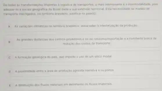 De todas as transformaçóes impostas à logistica de transportes, a mais interessante é a intermodalidade, pois
adequa-se a escala geográfica do Brasil dada a sua extensão territorial Esta necessidade de modais de
transporte interligados, no território brasileiro, justifica -se pela(s):
A As variaçōes climáticas no território brasileiro associadas à interiorização da produção. A
B
As grandes distâncias dos centros produtores e os de consumo/exportação e a constante busca da
B	redução dos custos de transporte.
A formação geológica do pais, que impede o uso de um único modal.
D A proximidade entre a área de produção agricola intensiva e os portos.
E A diminuição dos fluxos materials em detrimento de fluxos imateriais.