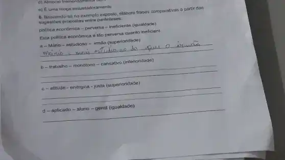 d)
e) É uma moça assustadoramente
6. Baseando-se no exemplo exposto, elabore frases comparativas a partir das
sugestōes propostas entre parênteses:
politica econômica - perversa - ineficiente (igualdade)
Esta politica econômica é tão perversa quanto Ineficient
a-Mário-estudioso - imão (superioridade)
__
movwo
__
__
__