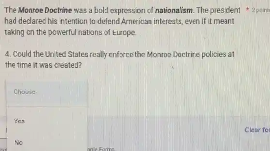 had declared his intention to defend American interests, even if it meant
taking on the powerful nations of Europe.
4. Could the United States really enforce the Monroe Doctrine policies at
the time it was created?
Choose
Yes
No
eve
The Monroe Doctrine was a bold expression of nationalism. The president 2 points