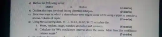 a) Define the following terms:
i. Matrix
Outlier
(2 marks)
b) Outline the steps involved during chemical analysis.
(5 marks)
c) State two ways in which a determinate error might occur while using a pipet to transfer a
known volume of liquid.
(2 marks)
d) Using the following data, 85.10,8462. 84.65.8470 calculate the:
i. Mean, median, range standard deviation and variance.
(6 marks)
ii. Calculate the 90%  confidence interval inbout the mean. What does this confidence
interval mean?
a) Touch the bag computer for his mother yesterday?
(3 marks)