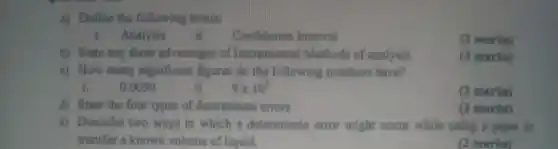 a) Define the following terms:
i.Analysis
ii.Confidence Interval
(2 marks)
b) State any three advantages of Instrumental Methods of analysis.
(3 marks)
c) How many significant figures do the following numbers have?
0.0050
ii.
9times 10^3
(2 marks)
d) State the four types of determinate errors.
(2 marks)
e) Describe two ways in which a determinate error might occur while using a pipet to
transfer a known volume of liquid.
(2 marks)