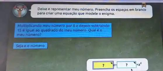 Deixex representar meu número Preencha os espaços em branco
para criar uma equação que modele o enigma.
Multiplicando meu número por 8 e depois subtraindo
15 é iqual ao quadrado do meu número Qualéo
meu número?
Sejaxo número
? {1] ? J=2