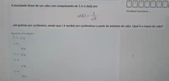 A densidade linear de um cabo com comprimento de 1 mé dada por
varphi (L)=(1)/(surd L)
Finalizar tentativa ...
, em gramas por centímetro , sendo que Lé medido em centímetros a partir do extremo do cabo. Qual é a massa do cabo?
Escolha uma opção:
a. 129
b.
239.
c. 329.
d
21 g.
e.
20 g.