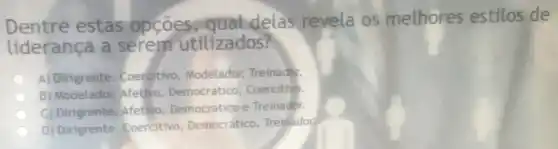 Dentre estas opçoes qual delas revela os melhores estilos de
liderança a utilizados?
A) Dirigrente Coercitivo, Modelador Treinador.
B) Modelador, Afetivo Democrático, Coercitivo.
C) Dirigrente, Afetivo Democratico e Treinador.
D) Dirigrente Coercitivo, Democrático Treinador