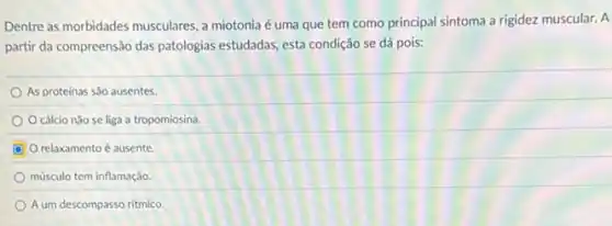 Dentre as morbidades musculares a miotonia é uma que tem como principal sintoma a rigidez muscular. A
partir da compreensão das patologias estudadas, esta condição se dá pois:
As proteinas são ausentes.
cálcio nào se liga a tropomiosina.
relaxamento é ausente
músculo tem inflamação.
A um descompasso ritmico