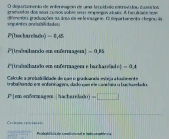 departamento de enfermagem de uma faculdade entrevistou duzentos
graduados dos seus cursos sobre seus empregos atuais A faculdade tem
diferentes graduaçóes na área de enfermagem. O departamento chegou as
seguintes probabilidades:
P(bacharelado)=0,45
P(trabalhando em enfermagem)=0,85
P(trabalhando em enfermagem e bacharelado)=0,4
Calcule a probabilidade de que o graduando esteja atualmente
trabalhando em enfermagem dado que ele concluiu o bacharelado.
P(em enfermagem vert bacharelado)=
Conteudo relacionado