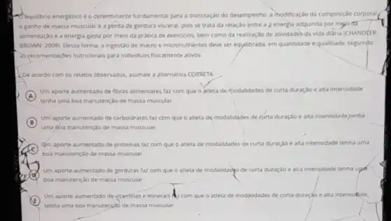 Dequilibrio energético eo determinante fundamental para a otimização do desempenho, a modificação da composição corporal
ganho de massa muscular e a perda de gordura visceral, pois se trata da relação entre a 3 energha adquirida por mẹjo đã
alimentação e a energia gasta por meio da pratica de exercicios, bem como da realização de atividades da vida diária (CHANDUER
BROWN, 2009), Dessa forma a ingestão de macro e micronutrientes deve ser equilibrada, em quantidade e qualidade, seguindo
as recomendaçbes nutricionais para individuos fisicamente ativos.
De acordo com os relatos observados, assinale a alternativa CORRETA:
A
tenha uma boa manutençdo de massa muscular.
Um aporte aumentado de fibras alimentares faz com que o atleta de modalidades de curta duração e alta intensidade
B
Um aporte aumentado de carboidratos faz com que o atleta de modalidades de curta duração e alta intensidade,tenba
uma boa manutenção de massa muscular.
C
Jm aporte aumentado de proteinas faz com que o atleta de modalidades de curta duração e alta intensidade tenha uma
boa manutenção de massa muscular.
Um aporte aumentado de gorduras faz com que o atleta de modalidadys de curta duração e alta intensidade tenha up
boa manutenção de massa muscular.
E
Um aporte aumentado de vitantinas e minerais com que o atleta de modalidades de curta duração e alta intensidéde.
tenha uma boa manuténçad de massa muscular.